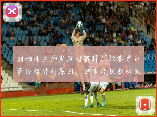 利物浦主帅斯洛特解释2026赛季让萨拉赫替补原因：坦言是执教以来最艰难的决定，详解战术调整与球员状态考量