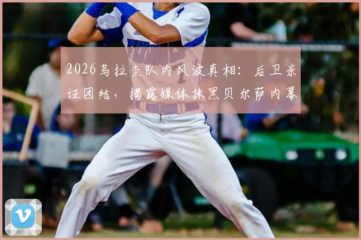 2026乌拉圭队内风波真相：后卫亲证团结，揭露媒体抹黑贝尔萨内幕与球队最新动态