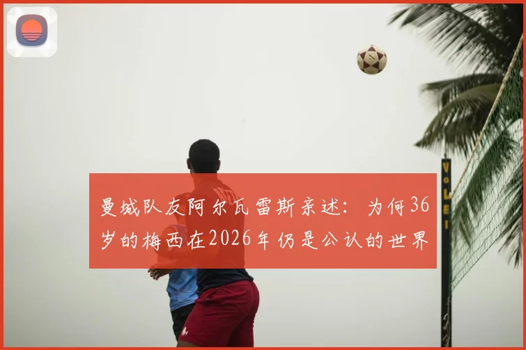曼城队友阿尔瓦雷斯亲述：为何36岁的梅西在2026年仍是公认的世界最佳球员？