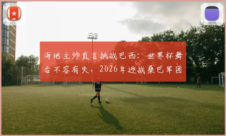 海地主帅直言挑战巴西：世界杯舞台不容有失，2026年迎战桑巴军团前需要做对什么？