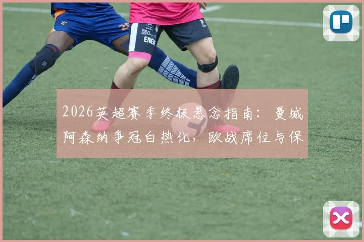 2026英超赛季终极悬念指南：曼城阿森纳争冠白热化，欧战席位与保级大战命运全解析