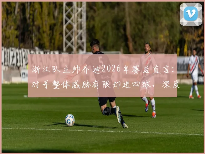 浙江队主帅乔迪2026年赛后直言：对手整体威胁有限却进四球，深度剖析球队防守顽疾与解决方向