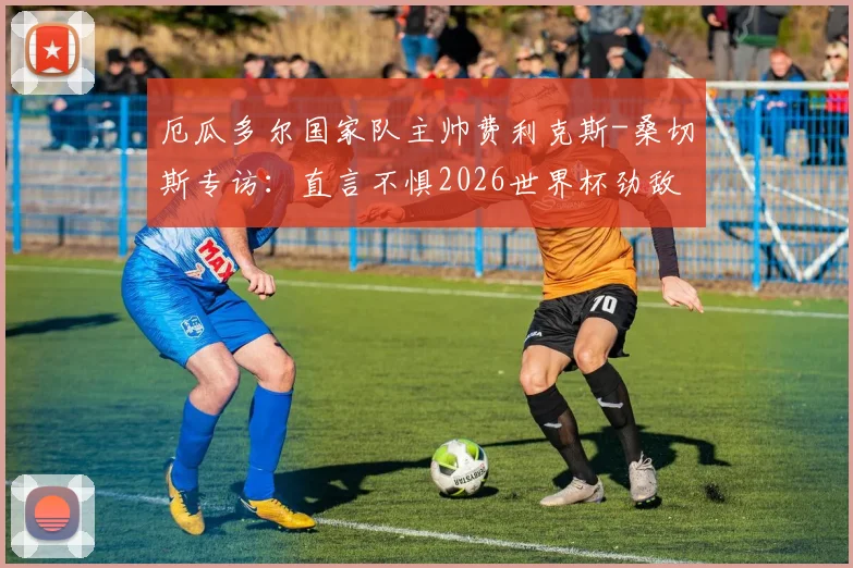 厄瓜多尔国家队主帅费利克斯-桑切斯专访：直言不惧2026世界杯劲敌德国，立下军令状未晋级将承担责任主动离任
