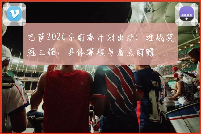 巴萨2026季前赛计划出炉：迎战英冠三强，具体赛程与看点前瞻