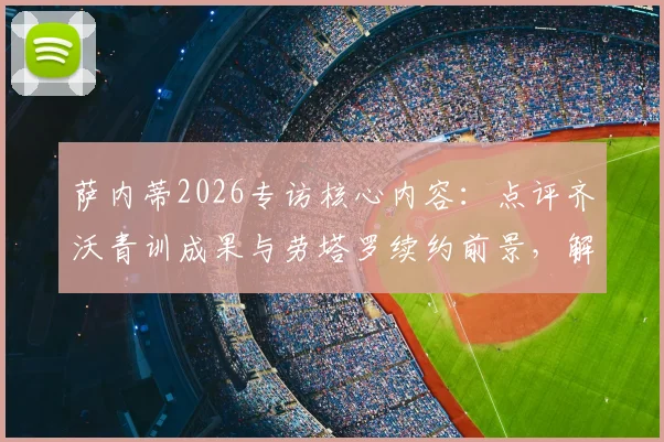 萨内蒂2026专访核心内容：点评齐沃青训成果与劳塔罗续约前景，解析国米未来建队思路