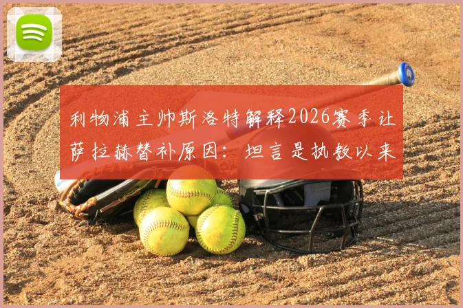 利物浦主帅斯洛特解释2026赛季让萨拉赫替补原因：坦言是执教以来最艰难的决定，详解战术调整与球员状态考量