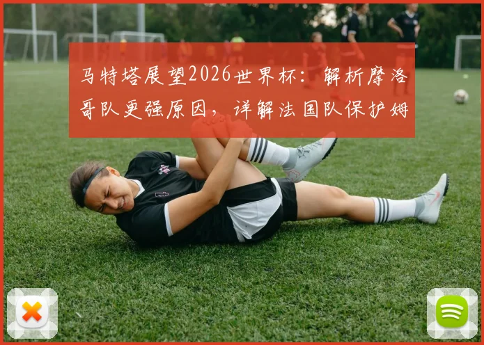 马特塔展望2026世界杯:解析摩洛哥队更强原因,详解法国队保护姆巴佩战术策略