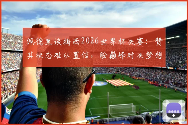 佩德里谈梅西2026世界杯决赛：赞其状态难以置信，盼巅峰对决梦想成真