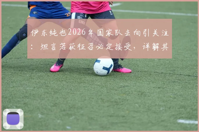 伊东纯也2026年国家队去向引关注：坦言若获征召必定接受，详解其生涯规划与未来目标
