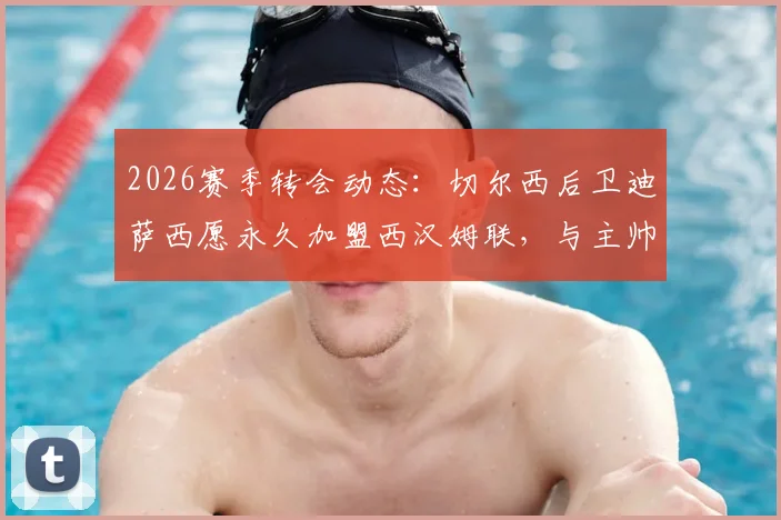 2026赛季转会动态：切尔西后卫迪萨西愿永久加盟西汉姆联，与主帅努诺密切关系成关键
