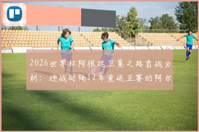 2026世界杯阿根廷卫冕之路首战分析：迎战时隔12年重返正赛的阿尔及利亚队，赛程、阵容与历史交锋全解读