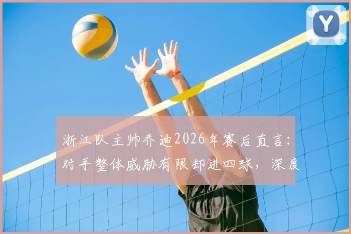 浙江队主帅乔迪2026年赛后直言：对手整体威胁有限却进四球，深度剖析球队防守顽疾与解决方向
