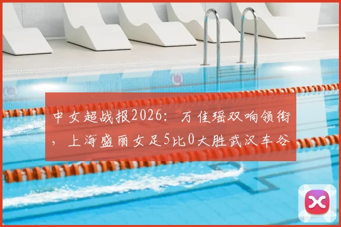 中女超战报2026：万佳瑶双响领衔，上海盛丽女足5比0大胜武汉车谷江大女足，附最新积分榜动态