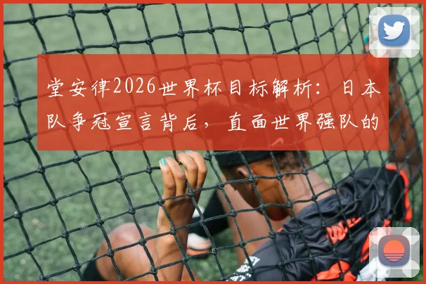 堂安律2026世界杯目标解析：日本队争冠宣言背后，直面世界强队的真实差距与挑战