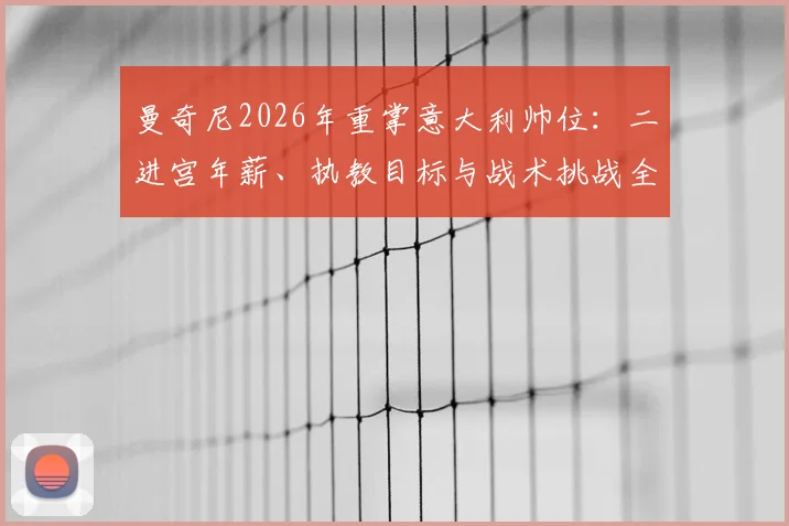 曼奇尼2026年重掌意大利帅位：二进宫年薪、执教目标与战术挑战全解析