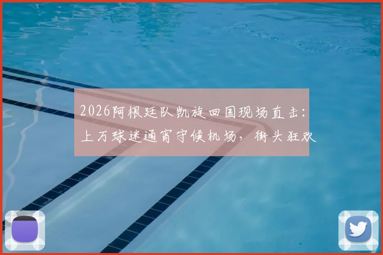 2026阿根廷队凯旋回国现场直击：上万球迷通宵守候机场，街头狂欢持续36小时全记录
