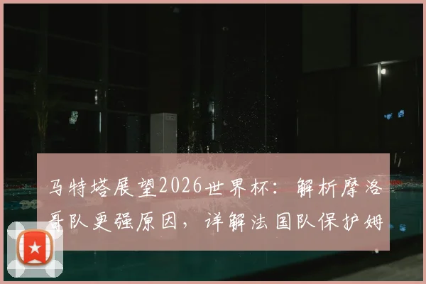 马特塔展望2026世界杯：解析摩洛哥队更强原因，详解法国队保护姆巴佩战术策略