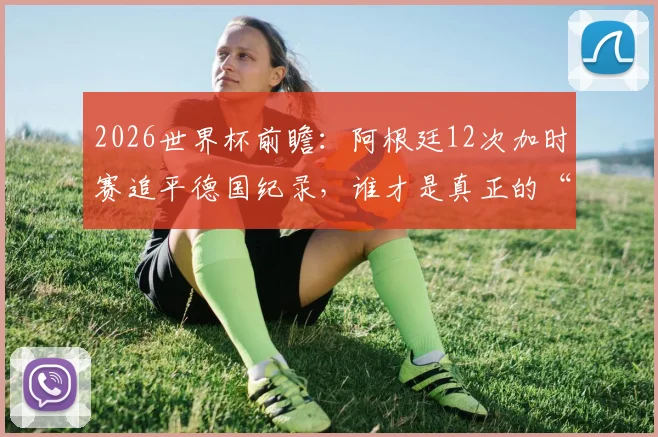 2026世界杯前瞻：阿根廷12次加时赛追平德国纪录，谁才是真正的“加时赛之王”？胜率深度解析