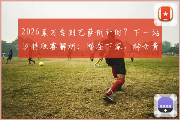 2026莱万告别巴萨倒计时?下一站沙特联赛解析:潜在下家、转会费与巴萨锋线替代者全览