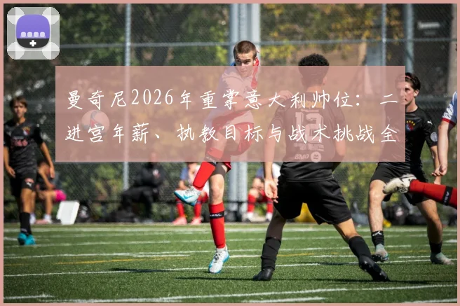 曼奇尼2026年重掌意大利帅位：二进宫年薪、执教目标与战术挑战全解析
