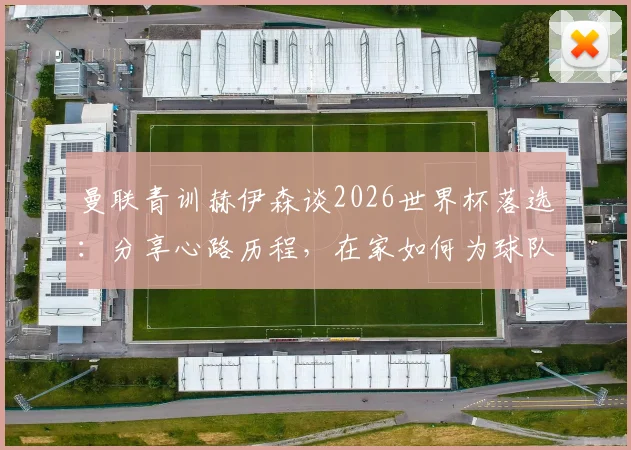 曼联青训赫伊森谈2026世界杯落选：分享心路历程，在家如何为球队加油助威