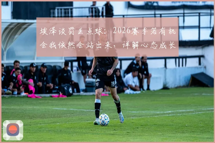 埃泽谈罚丢点球：2026赛季若有机会我依然会站出来，详解心态成长与技术调整