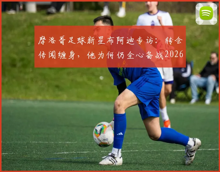 摩洛哥足球新星布阿迪专访：转会传闻缠身，他为何仍全心备战2026世界杯？