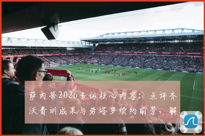 萨内蒂2026专访核心内容:点评齐沃青训成果与劳塔罗续约前景,解析国米未来建队思路