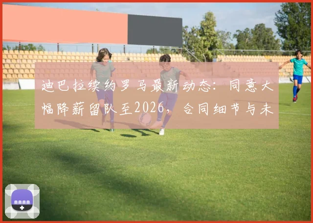迪巴拉续约罗马最新动态:同意大幅降薪留队至2026,合同细节与未来计划全解析