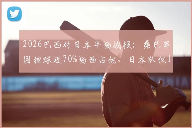 2026巴西对日本半场战报:桑巴军团控球近70%场面占优,日本队仅1次射正便成功得分