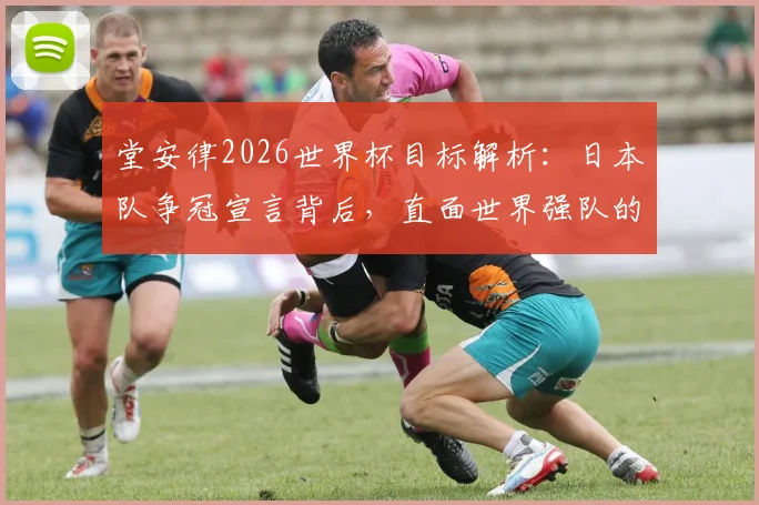 堂安律2026世界杯目标解析：日本队争冠宣言背后，直面世界强队的真实差距与挑战