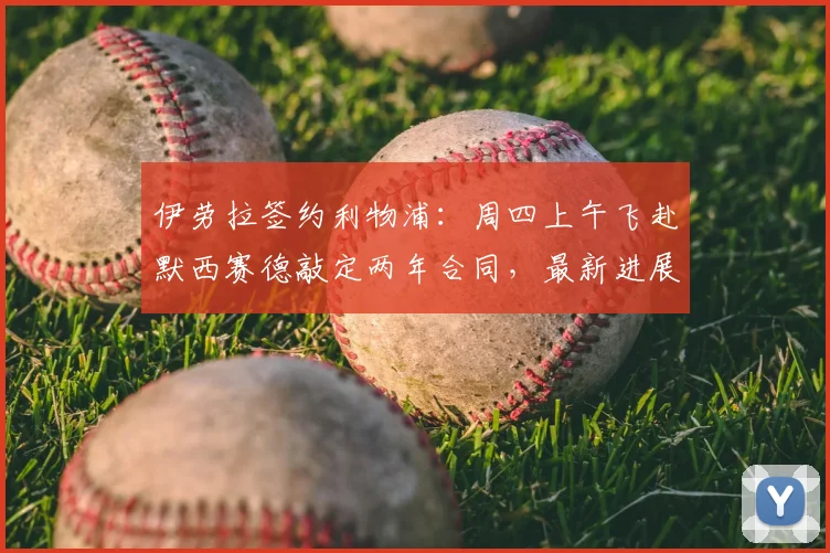 伊劳拉签约利物浦：周四上午飞赴默西赛德敲定两年合同，最新进展全解析