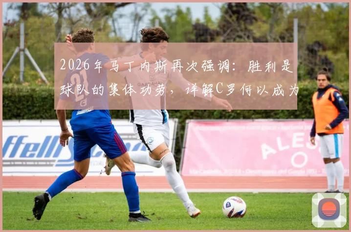 2026年马丁内斯再次强调:胜利是球队的集体功劳,详解C罗何以成为前锋跑位教科书