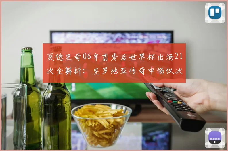 莫德里奇06年首秀后世界杯出场21次全解析：克罗地亚传奇中场仅次梅罗，展望2026参赛可能