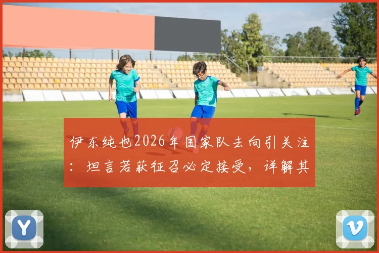 伊东纯也2026年国家队去向引关注：坦言若获征召必定接受，详解其生涯规划与未来目标