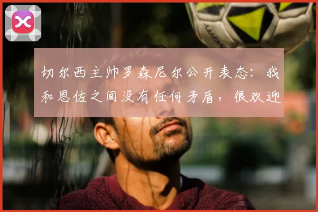 切尔西主帅罗森尼尔公开表态：我和恩佐之间没有任何矛盾，很欢迎他下周回归球队