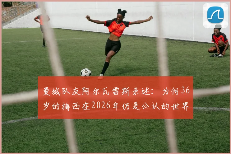 曼城队友阿尔瓦雷斯亲述：为何36岁的梅西在2026年仍是公认的世界最佳球员？