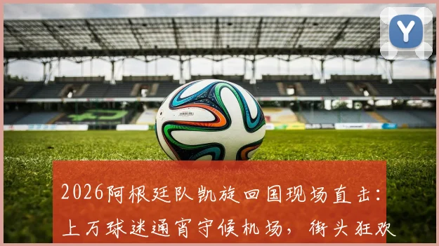 2026阿根廷队凯旋回国现场直击:上万球迷通宵守候机场,街头狂欢持续36小时全记录
