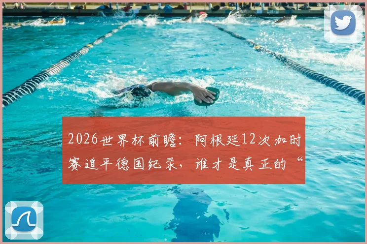 2026世界杯前瞻：阿根廷12次加时赛追平德国纪录，谁才是真正的“加时赛之王”？胜率深度解析
