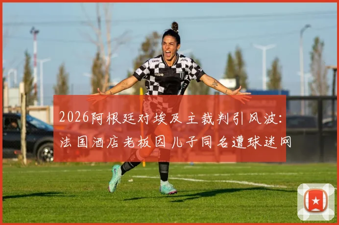 2026阿根廷对埃及主裁判引风波：法国酒店老板因儿子同名遭球迷网暴，乌龙事件始末详解