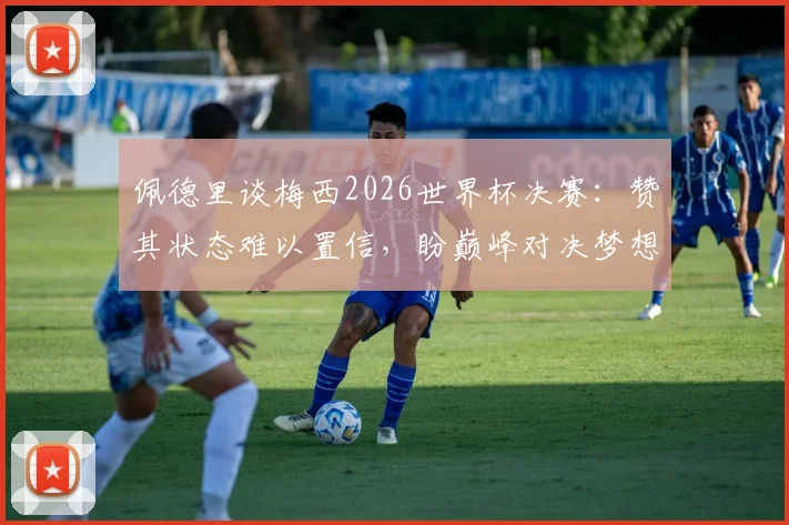 佩德里谈梅西2026世界杯决赛：赞其状态难以置信，盼巅峰对决梦想成真