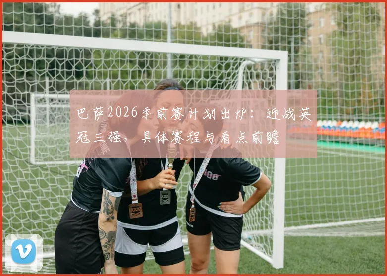 巴萨2026季前赛计划出炉：迎战英冠三强，具体赛程与看点前瞻