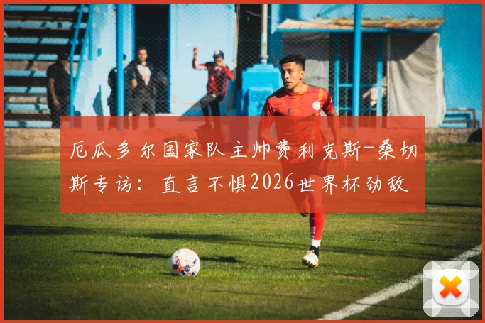 厄瓜多尔国家队主帅费利克斯-桑切斯专访：直言不惧2026世界杯劲敌德国，立下军令状未晋级将承担责任主动离任
