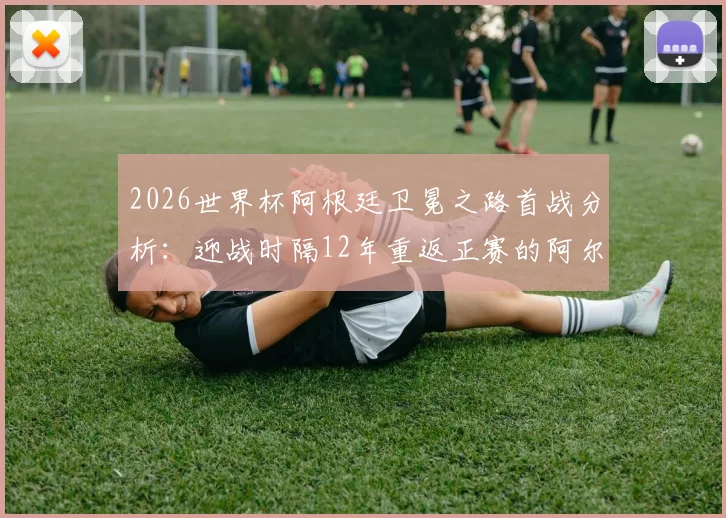 2026世界杯阿根廷卫冕之路首战分析：迎战时隔12年重返正赛的阿尔及利亚队，赛程、阵容与历史交锋全解读