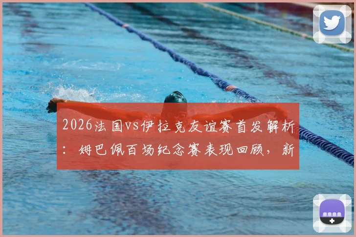 2026法国vs伊拉克友谊赛首发解析：姆巴佩百场纪念赛表现回顾，新星杜埃替补登场详情