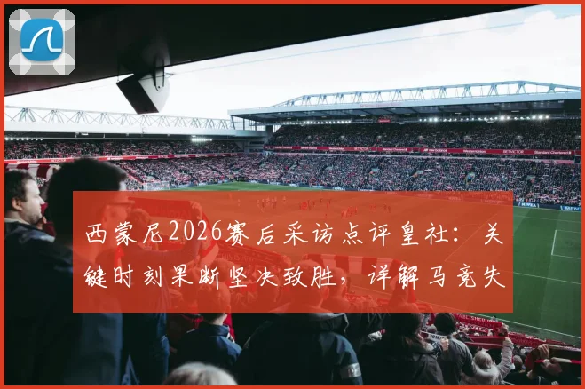 西蒙尼2026赛后采访点评皇社：关键时刻果断坚决致胜，详解马竞失利原因与对手战术亮点