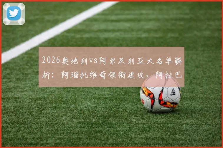 2026奥地利vs阿尔及利亚大名单解析：阿瑙托维奇领衔进攻，阿拉巴坐镇后防，马赫雷斯能否破局？