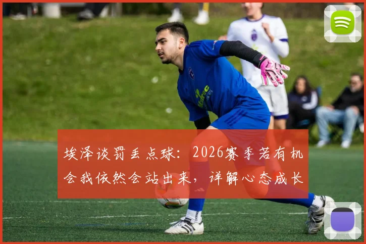 埃泽谈罚丢点球：2026赛季若有机会我依然会站出来，详解心态成长与技术调整