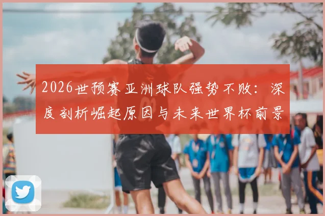 2026世预赛亚洲球队强势不败：深度剖析崛起原因与未来世界杯前景展望